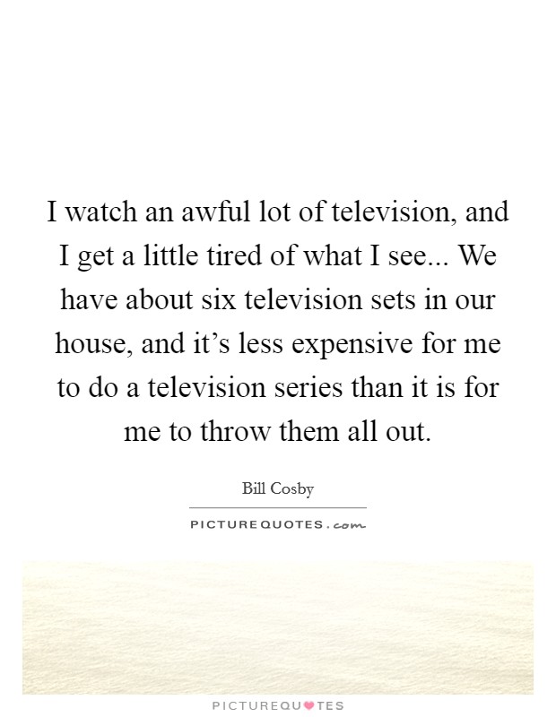 I watch an awful lot of television, and I get a little tired of what I see... We have about six television sets in our house, and it's less expensive for me to do a television series than it is for me to throw them all out. Picture Quote #1