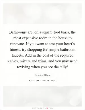 Bathrooms are, on a square foot basis, the most expensive room in the house to renovate. If you want to test your heart’s fitness, try shopping for simple bathroom faucets. Add in the cost of the required valves, mixers and trims, and you may need reviving when you see the tally! Picture Quote #1