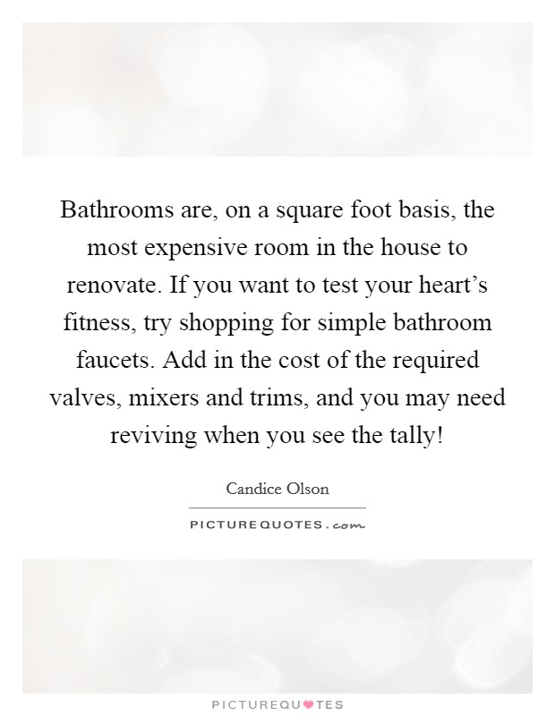 Bathrooms are, on a square foot basis, the most expensive room in the house to renovate. If you want to test your heart's fitness, try shopping for simple bathroom faucets. Add in the cost of the required valves, mixers and trims, and you may need reviving when you see the tally! Picture Quote #1