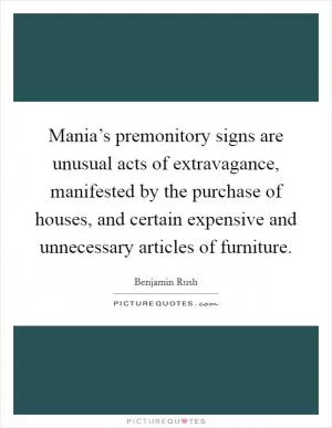 Mania’s premonitory signs are unusual acts of extravagance, manifested by the purchase of houses, and certain expensive and unnecessary articles of furniture Picture Quote #1