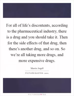 For all of life’s discontents, according to the pharmaceutical industry, there is a drug and you should take it. Then for the side effects of that drug, then there’s another drug, and so on. So we’re all taking more drugs, and more expensive drugs Picture Quote #1