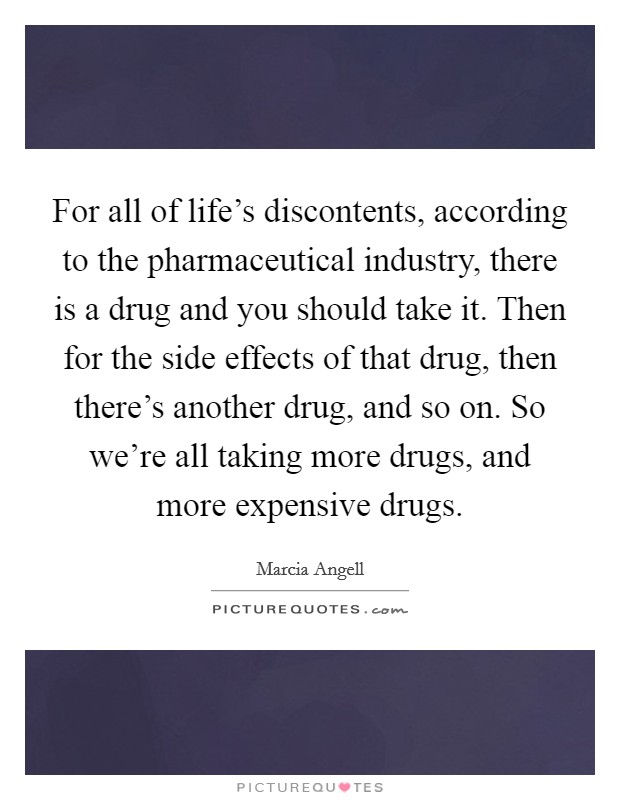 For all of life's discontents, according to the pharmaceutical industry, there is a drug and you should take it. Then for the side effects of that drug, then there's another drug, and so on. So we're all taking more drugs, and more expensive drugs. Picture Quote #1