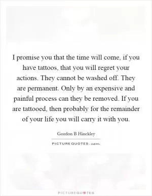 I promise you that the time will come, if you have tattoos, that you will regret your actions. They cannot be washed off. They are permanent. Only by an expensive and painful process can they be removed. If you are tattooed, then probably for the remainder of your life you will carry it with you Picture Quote #1
