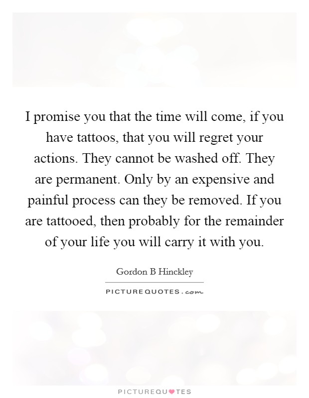I promise you that the time will come, if you have tattoos, that you will regret your actions. They cannot be washed off. They are permanent. Only by an expensive and painful process can they be removed. If you are tattooed, then probably for the remainder of your life you will carry it with you. Picture Quote #1