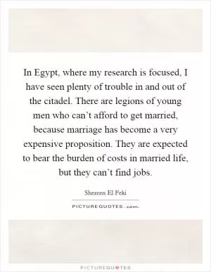In Egypt, where my research is focused, I have seen plenty of trouble in and out of the citadel. There are legions of young men who can’t afford to get married, because marriage has become a very expensive proposition. They are expected to bear the burden of costs in married life, but they can’t find jobs Picture Quote #1