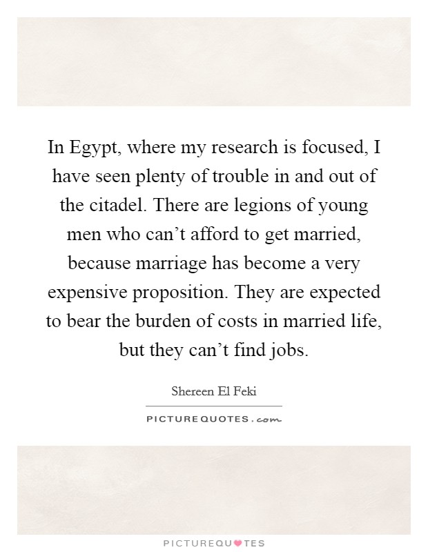 In Egypt, where my research is focused, I have seen plenty of trouble in and out of the citadel. There are legions of young men who can't afford to get married, because marriage has become a very expensive proposition. They are expected to bear the burden of costs in married life, but they can't find jobs. Picture Quote #1
