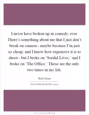I never have broken up in comedy, ever. There’s something about me that I just don’t break on camera - maybe because I’m just so cheap, and I know how expensive it is to shoot - but I broke on ‘Sordid Lives,’ and I broke on ‘The Office.’ Those are the only two times in my life Picture Quote #1