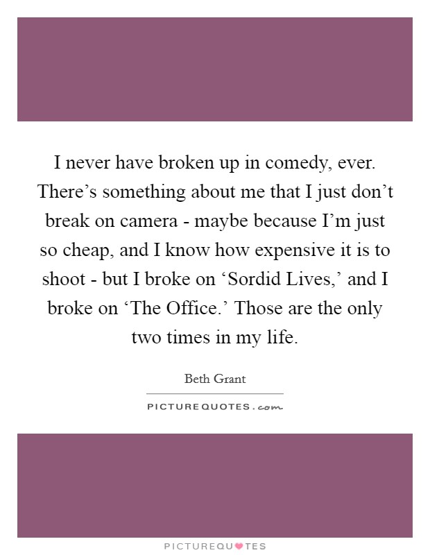 I never have broken up in comedy, ever. There's something about me that I just don't break on camera - maybe because I'm just so cheap, and I know how expensive it is to shoot - but I broke on ‘Sordid Lives,' and I broke on ‘The Office.' Those are the only two times in my life. Picture Quote #1