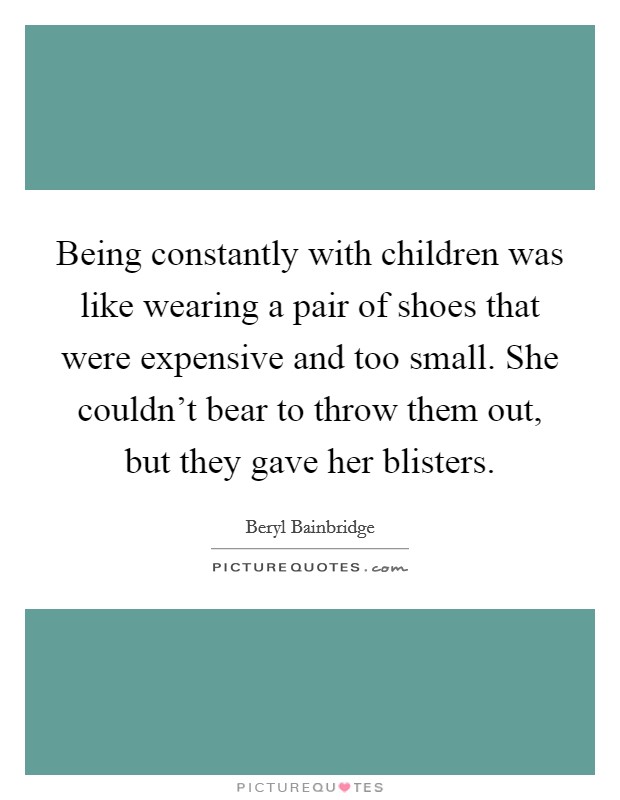 Being constantly with children was like wearing a pair of shoes that were expensive and too small. She couldn't bear to throw them out, but they gave her blisters. Picture Quote #1
