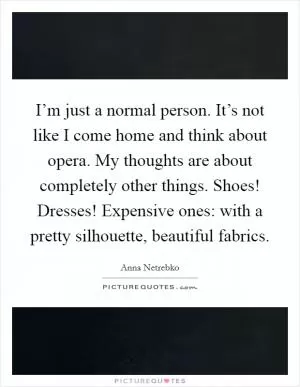 I’m just a normal person. It’s not like I come home and think about opera. My thoughts are about completely other things. Shoes! Dresses! Expensive ones: with a pretty silhouette, beautiful fabrics Picture Quote #1