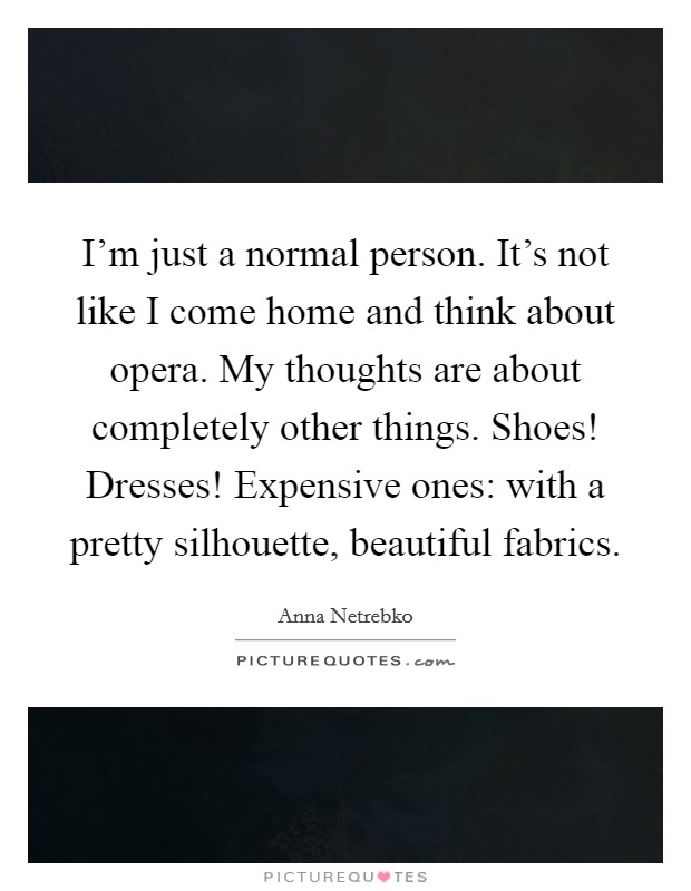 I'm just a normal person. It's not like I come home and think about opera. My thoughts are about completely other things. Shoes! Dresses! Expensive ones: with a pretty silhouette, beautiful fabrics. Picture Quote #1