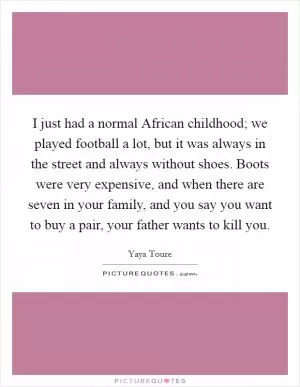 I just had a normal African childhood; we played football a lot, but it was always in the street and always without shoes. Boots were very expensive, and when there are seven in your family, and you say you want to buy a pair, your father wants to kill you Picture Quote #1