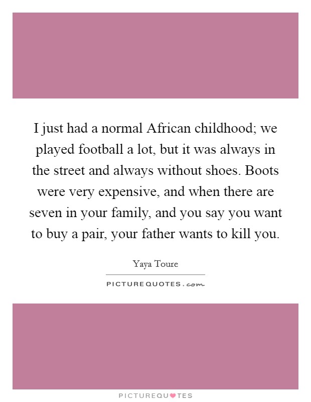 I just had a normal African childhood; we played football a lot, but it was always in the street and always without shoes. Boots were very expensive, and when there are seven in your family, and you say you want to buy a pair, your father wants to kill you. Picture Quote #1