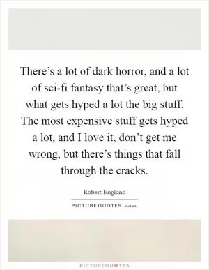 There’s a lot of dark horror, and a lot of sci-fi fantasy that’s great, but what gets hyped a lot the big stuff. The most expensive stuff gets hyped a lot, and I love it, don’t get me wrong, but there’s things that fall through the cracks Picture Quote #1