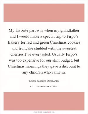 My favorite part was when my grandfather and I would make a special trip to Firpo’s Bakery for red and green Christmas cookies and fruitcake studded with the sweetest cherries I’ve ever tasted. Usually Firpo’s was too expensive for our slim budget, but Christmas mornings they gave a discount to any children who came in Picture Quote #1