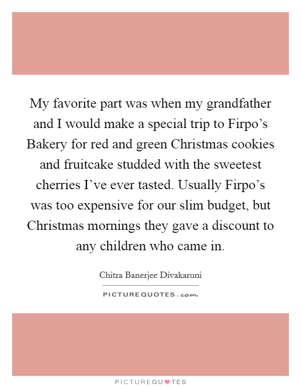 My favorite part was when my grandfather and I would make a special trip to Firpo's Bakery for red and green Christmas cookies and fruitcake studded with the sweetest cherries I've ever tasted. Usually Firpo's was too expensive for our slim budget, but Christmas mornings they gave a discount to any children who came in. Picture Quote #1