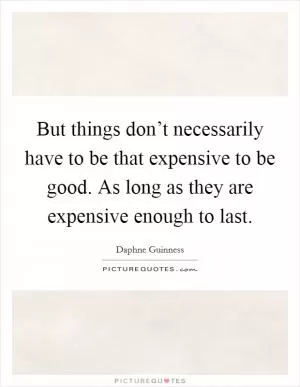 But things don’t necessarily have to be that expensive to be good. As long as they are expensive enough to last Picture Quote #1