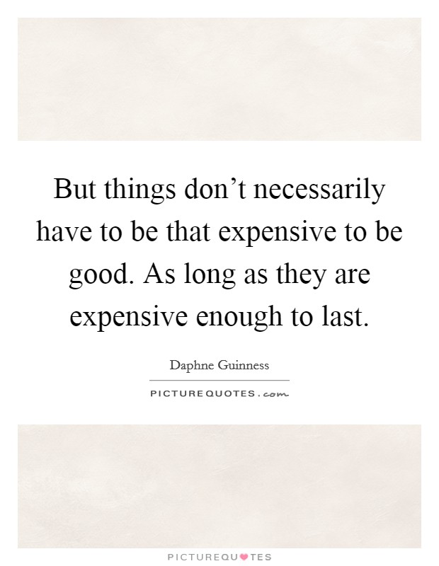 But things don't necessarily have to be that expensive to be good. As long as they are expensive enough to last. Picture Quote #1