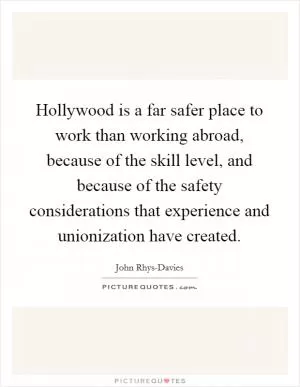 Hollywood is a far safer place to work than working abroad, because of the skill level, and because of the safety considerations that experience and unionization have created Picture Quote #1