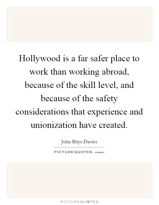Hollywood is a far safer place to work than working abroad, because of the skill level, and because of the safety considerations that experience and unionization have created. Picture Quote #1