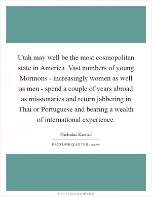 Utah may well be the most cosmopolitan state in America. Vast numbers of young Mormons - increasingly women as well as men - spend a couple of years abroad as missionaries and return jabbering in Thai or Portuguese and bearing a wealth of international experience Picture Quote #1