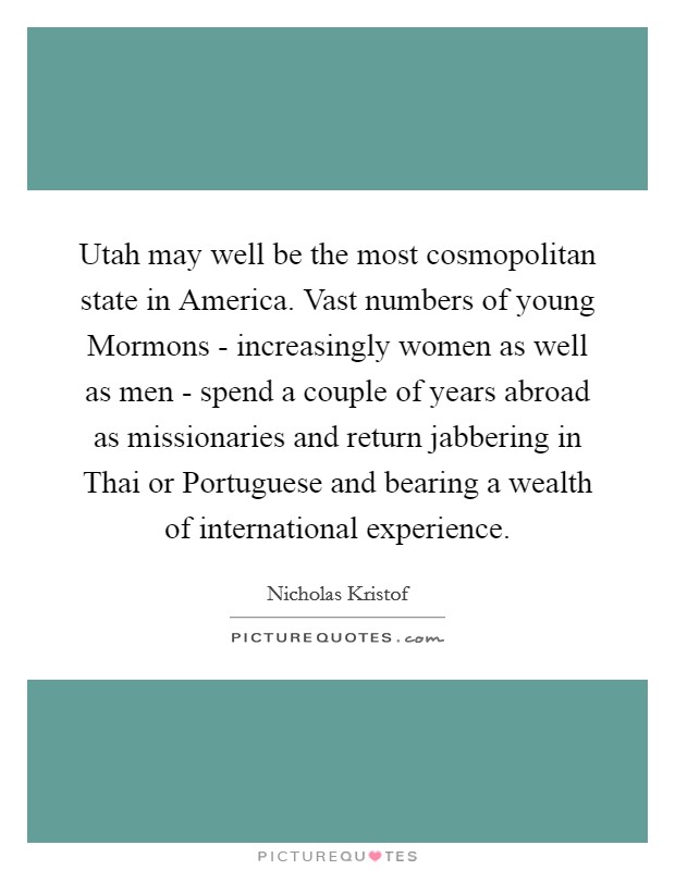 Utah may well be the most cosmopolitan state in America. Vast numbers of young Mormons - increasingly women as well as men - spend a couple of years abroad as missionaries and return jabbering in Thai or Portuguese and bearing a wealth of international experience. Picture Quote #1