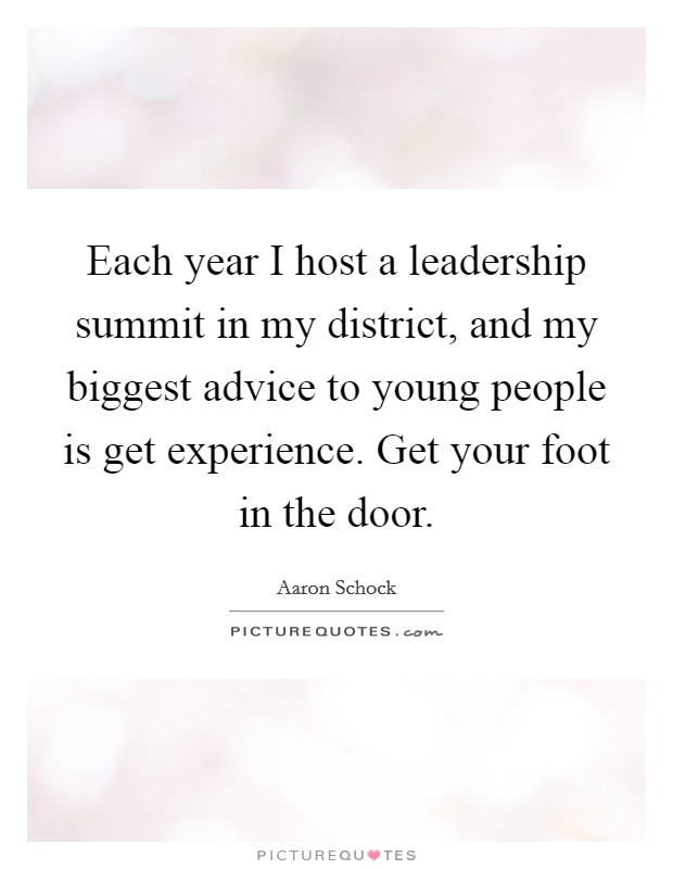 Each year I host a leadership summit in my district, and my biggest advice to young people is get experience. Get your foot in the door. Picture Quote #1