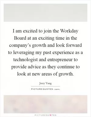 I am excited to join the Workday Board at an exciting time in the company’s growth and look forward to leveraging my past experience as a technologist and entrepreneur to provide advice as they continue to look at new areas of growth Picture Quote #1
