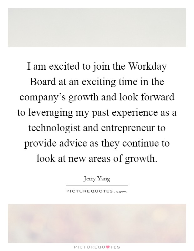 I am excited to join the Workday Board at an exciting time in the company's growth and look forward to leveraging my past experience as a technologist and entrepreneur to provide advice as they continue to look at new areas of growth. Picture Quote #1