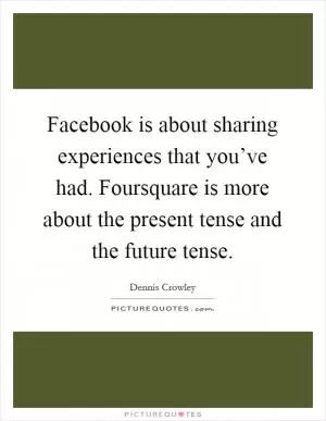 Facebook is about sharing experiences that you’ve had. Foursquare is more about the present tense and the future tense Picture Quote #1