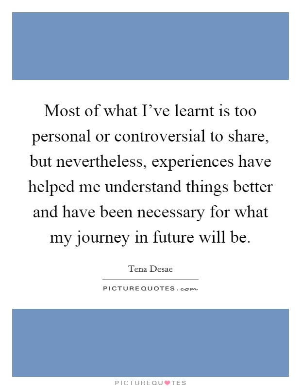 Most of what I've learnt is too personal or controversial to share, but nevertheless, experiences have helped me understand things better and have been necessary for what my journey in future will be. Picture Quote #1