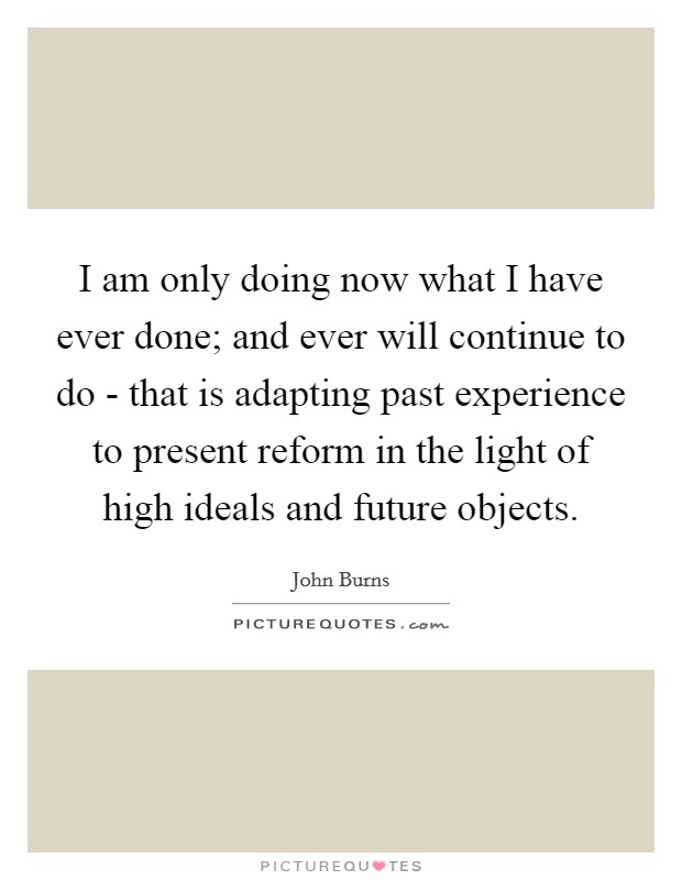 I am only doing now what I have ever done; and ever will continue to do - that is adapting past experience to present reform in the light of high ideals and future objects. Picture Quote #1