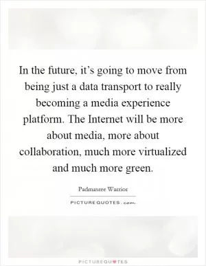 In the future, it’s going to move from being just a data transport to really becoming a media experience platform. The Internet will be more about media, more about collaboration, much more virtualized and much more green Picture Quote #1