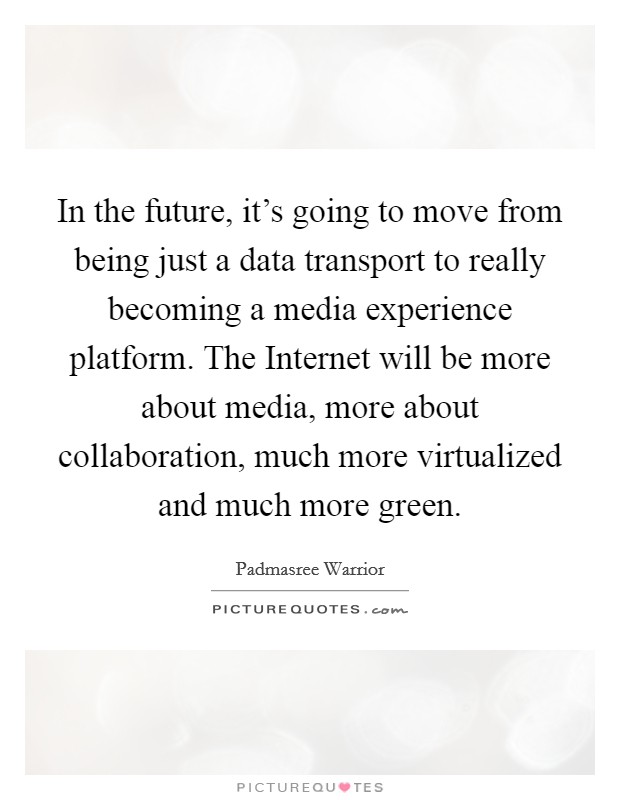 In the future, it's going to move from being just a data transport to really becoming a media experience platform. The Internet will be more about media, more about collaboration, much more virtualized and much more green. Picture Quote #1