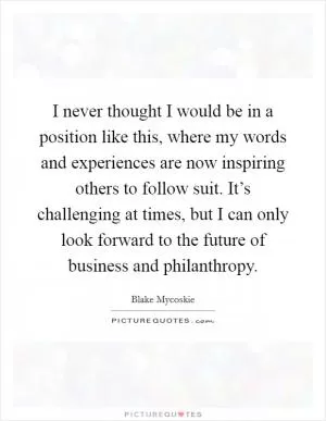 I never thought I would be in a position like this, where my words and experiences are now inspiring others to follow suit. It’s challenging at times, but I can only look forward to the future of business and philanthropy Picture Quote #1