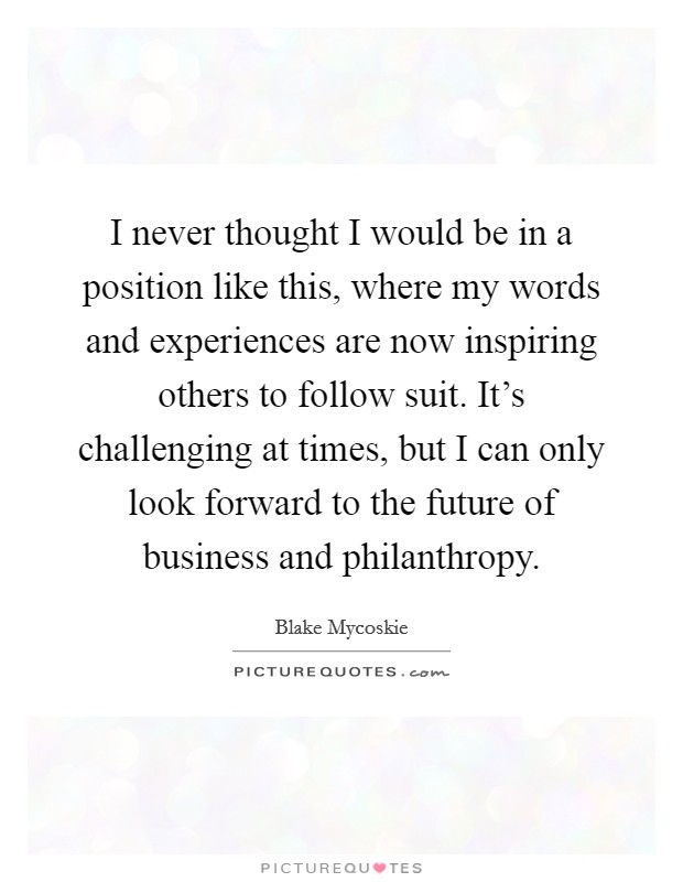 I never thought I would be in a position like this, where my words and experiences are now inspiring others to follow suit. It's challenging at times, but I can only look forward to the future of business and philanthropy. Picture Quote #1