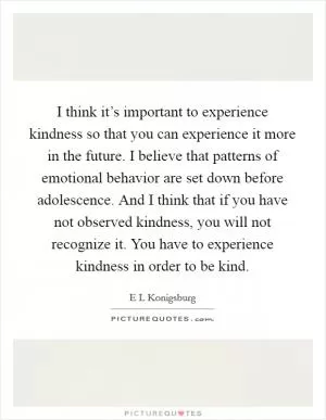 I think it’s important to experience kindness so that you can experience it more in the future. I believe that patterns of emotional behavior are set down before adolescence. And I think that if you have not observed kindness, you will not recognize it. You have to experience kindness in order to be kind Picture Quote #1