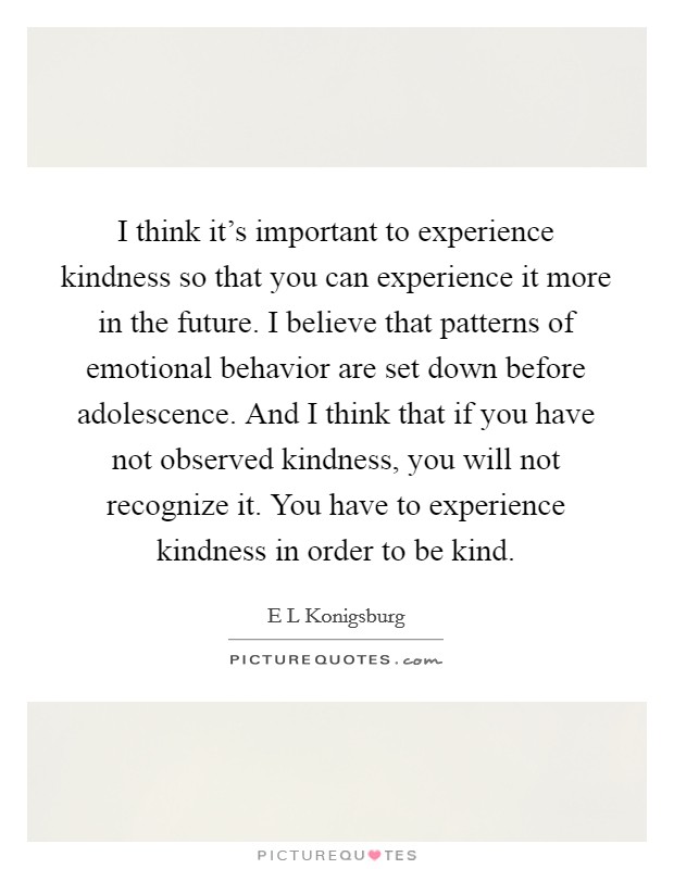 I think it's important to experience kindness so that you can experience it more in the future. I believe that patterns of emotional behavior are set down before adolescence. And I think that if you have not observed kindness, you will not recognize it. You have to experience kindness in order to be kind. Picture Quote #1