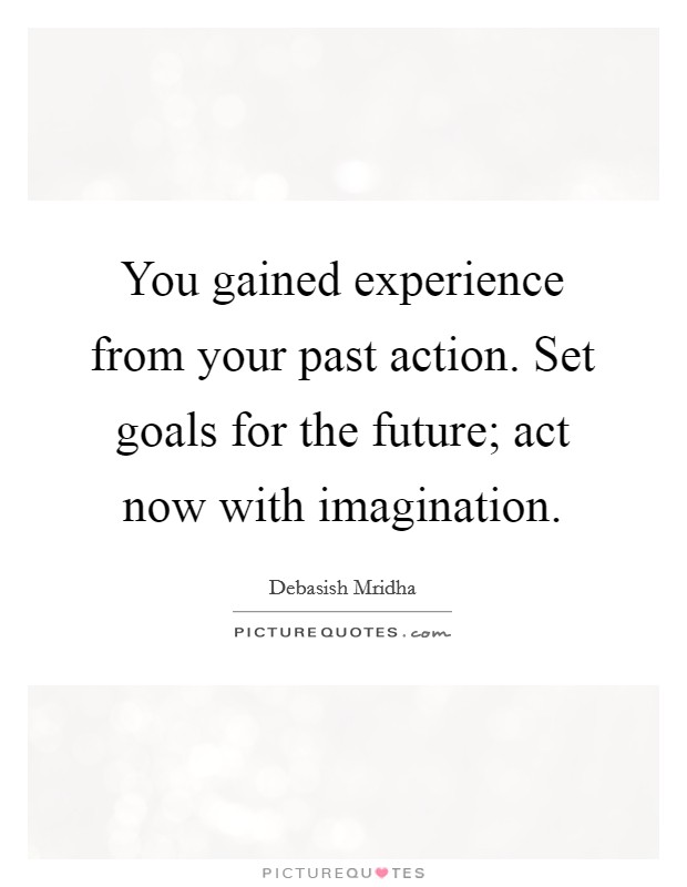 You gained experience from your past action. Set goals for the future; act now with imagination. Picture Quote #1