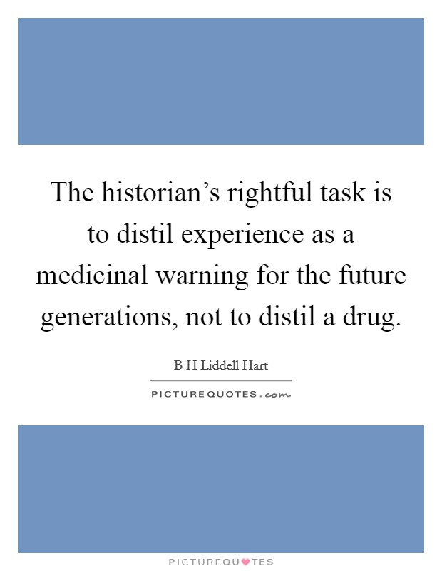 The historian's rightful task is to distil experience as a medicinal warning for the future generations, not to distil a drug. Picture Quote #1