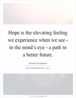 Hope is the elevating feeling we experience when we see - in the mind’s eye - a path to a better future Picture Quote #1
