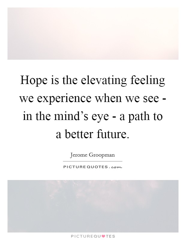 Hope is the elevating feeling we experience when we see - in the mind's eye - a path to a better future. Picture Quote #1