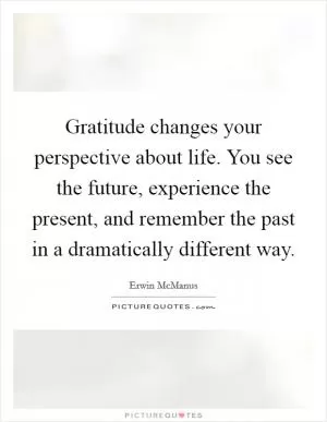 Gratitude changes your perspective about life. You see the future, experience the present, and remember the past in a dramatically different way Picture Quote #1