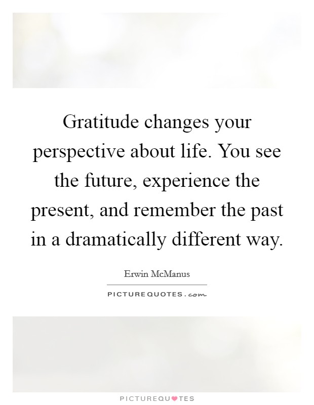 Gratitude changes your perspective about life. You see the future, experience the present, and remember the past in a dramatically different way. Picture Quote #1