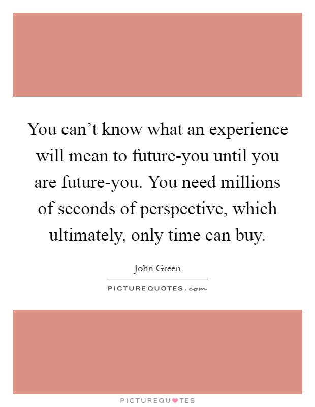 You can't know what an experience will mean to future-you until you are future-you. You need millions of seconds of perspective, which ultimately, only time can buy. Picture Quote #1