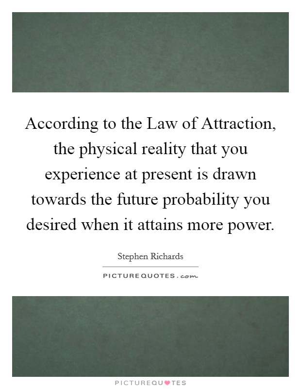 According to the Law of Attraction, the physical reality that you experience at present is drawn towards the future probability you desired when it attains more power. Picture Quote #1