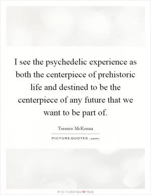 I see the psychedelic experience as both the centerpiece of prehistoric life and destined to be the centerpiece of any future that we want to be part of Picture Quote #1