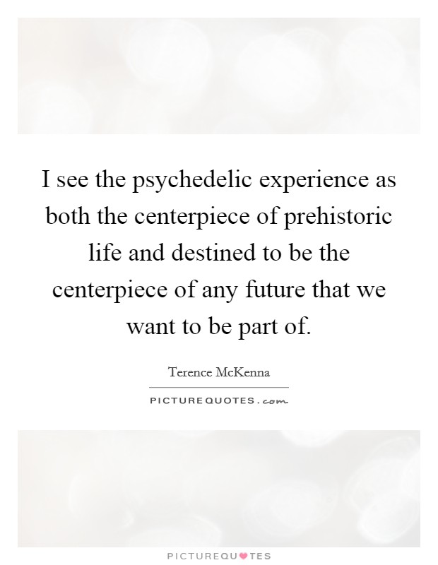 I see the psychedelic experience as both the centerpiece of prehistoric life and destined to be the centerpiece of any future that we want to be part of. Picture Quote #1
