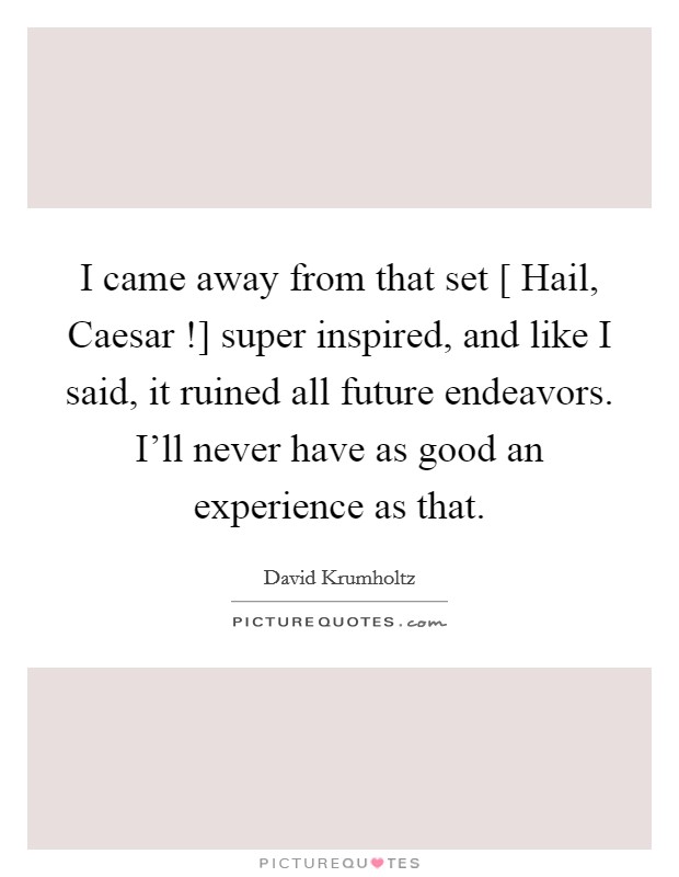 I came away from that set [ Hail, Caesar !] super inspired, and like I said, it ruined all future endeavors. I'll never have as good an experience as that. Picture Quote #1
