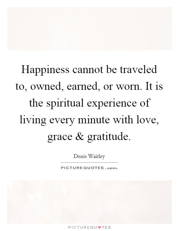 Happiness cannot be traveled to, owned, earned, or worn. It is the spiritual experience of living every minute with love, grace and gratitude. Picture Quote #1